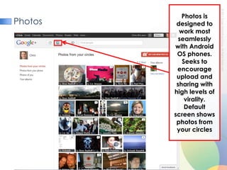 PhotosPhotos is designed to work most seamlessly with Android OS phones. Seeks to encourage upload and sharing with high levels of virality. Default screen shows photos from your circles