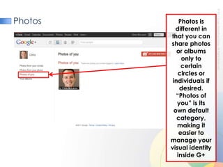 PhotosPhotos is different in that you can share photos or albums only to certain circles or individuals if desired. “Photos of you” is its own default category, making it easier to manage your visual identity inside G+
