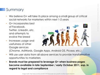 SummaryWe believe G+ will take its place among a small group of critical social networks for marketers within next 1-2 yearsG+ incorporates best of Facebook, Twitter, Linkedin, etc. and attempts toevolve the breedIncreases usage and usefulness of other Google services(Chrome, AdWords, Google Apps, Android OS, Picasa, etc.)Will use user data from all above services to provide transformative opportunities to marketersBrands must be prepared to leverage G+ when business pages become available in late September / early October 2011, esp. in regard to legal and compliance Image credit: http://www.zurmat.com/2011/07/22/google-plus-growth-vs-other-social-networks/