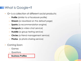 What is Google+?G+ is a collection of different social products:Profile(similar to a Facebook profile)Stream (a newsfeed on the default page)Sparks (a recommendation engine)Hangouts (a video chat service)Huddle (a group texting service)Circles (a friend management service) Photos  (a photo sharing service)Coming Soon:GamesQuestionsBusiness Profiles