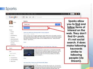 SparksSparks allow you to find and follow items of interest on the web. They don’t find G+ posts. It’s not social search. It does make following keywords similar to following people (via Stream). 