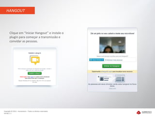 HANGOUT




       Clique em “Iniciar Hangout” e instale o
       plugin para começar a transmissão e
       convidar as pessoas.




Copyright © 2012 – Humantech – Todos os direitos reservados
Versão 1.1
 