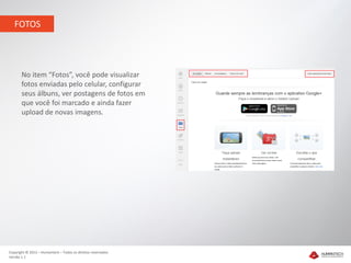 FOTOS




       No item “Fotos”, você pode visualizar
       fotos enviadas pelo celular, configurar
       seus álbuns, ver postagens de fotos em
       que você foi marcado e ainda fazer
       upload de novas imagens.




Copyright © 2012 – Humantech – Todos os direitos reservados
Versão 1.1
 