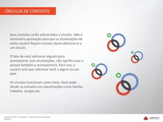 CÍRCULOS DE CONTATOS




       Seus contatos serão adicionados a círculos. Não é
       necessária aprovação para que as atualizações de
       outro usuário fiquem visíveis; basta adicioná-lo a
       um círculo.

       O fato de você adicionar alguém para
       acompanhar suas atualizações, não significa que a
       pessoa também o acompanhará. Para isso, o
       usuário terá que adicionar você a algum círculo
       dele.

       Os círculos funcionam como listas. Você pode
       dividir os contatos em classificações como família,
       trabalho, amigos etc.




Copyright © 2012 – Humantech – Todos os direitos reservados
Versão 1.1
 