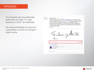 INTERAÇÃO


       Se você gostar de uma publicação,
       pode clicar no botão “+1” (que
       equivale ao “curtir” do Facebook).

       Há ainda possibilidade de comentar,
       compartilhar ou iniciar um Hangout
       sobre o tema.




Copyright © 2012 – Humantech – Todos os direitos reservados
Versão 1.1
 