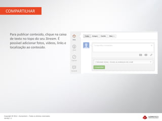 COMPARTILHAR




       Para publicar conteúdo, clique na caixa
       de texto no topo do seu Stream. É
       possível adicionar fotos, vídeos, links e
       localização ao conteúdo.




Copyright © 2012 – Humantech – Todos os direitos reservados
Versão 1.1
 