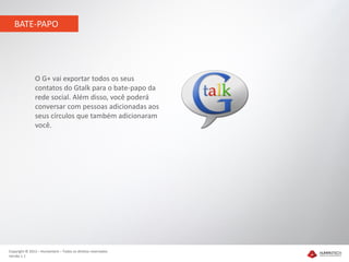 BATE-PAPO




               O G+ vai exportar todos os seus
               contatos do Gtalk para o bate-papo da
               rede social. Além disso, você poderá
               conversar com pessoas adicionadas aos
               seus círculos que também adicionaram
               você.




Copyright © 2012 – Humantech – Todos os direitos reservados
Versão 1.1
 