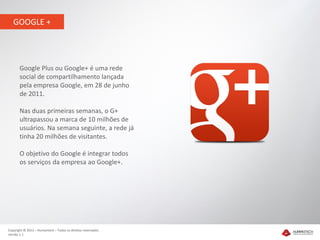 GOOGLE +




       Google Plus ou Google+ é uma rede
       social de compartilhamento lançada
       pela empresa Google, em 28 de junho
       de 2011.

       Nas duas primeiras semanas, o G+
       ultrapassou a marca de 10 milhões de
       usuários. Na semana seguinte, a rede já
       tinha 20 milhões de visitantes.

       O objetivo do Google é integrar todos
       os serviços da empresa ao Google+.




Copyright © 2012 – Humantech – Todos os direitos reservados
Versão 1.1
 