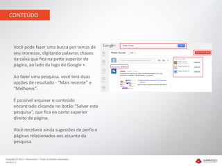 CONTEÚDO




       Você pode fazer uma busca por temas de
       seu interesse, digitando palavras chaves
       na caixa que fica na parte superior da
       página, ao lado da logo do Google +.

       Ao fazer uma pesquisa, você terá duas
       opções de resultado - “Mais recente” e
       “Melhores”.

       É possível arquivar o conteúdo
       encontrado clicando no botão “Salvar esta
       pesquisa”, que fica no canto superior
       direito da página.

       Você receberá ainda sugestões de perfis e
       páginas relacionados aos assunto da
       pesquisa.


Copyright © 2012 – Humantech – Todos os direitos reservados
Versão 1.1
 