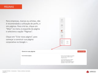PÁGINAS




       Para empresas, marcas ou artistas, não
       é recomendada a utilização de perfis, e
       sim páginas. Para criá-las, clique em
       “Mais” no menu à esquerda da página
       e seleciona a opção “Páginas”.

       Clique em “Criar nova página”, para
       começar a construir sua página
       corporativa no Google +.




Copyright © 2012 – Humantech – Todos os direitos reservados
Versão 1.1
 