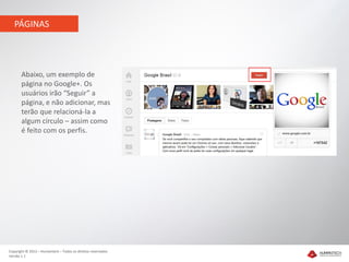 PÁGINAS




       Abaixo, um exemplo de
       página no Google+. Os
       usuários irão “Seguir” a
       página, e não adicionar, mas
       terão que relacioná-la a
       algum círculo – assim como
       é feito com os perfis.




Copyright © 2012 – Humantech – Todos os direitos reservados
Versão 1.1
 