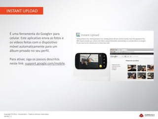 INSTANT UPLOAD




       É uma ferramenta do Google+ para
       celular. Este aplicativo envia as fotos e
       os vídeos feitas com o dispositivo
       móvel automaticamente para um
       álbum privado no seu perfil.

       Para ativar, siga os passos descritos
       neste link: support.google.com/mobile.




Copyright © 2012 – Humantech – Todos os direitos reservados
Versão 1.1
 