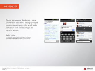 MESSENGER




       É uma ferramenta do Google+ para
       celular que possibilita bate-papo com
       os seus contatos da rede. Você pode
       conversar com vários amigos ao
       mesmo tempo.

       Saiba mais:
       support.google.com/mobile/.




Copyright © 2012 – Humantech – Todos os direitos reservados
Versão 1.1
 