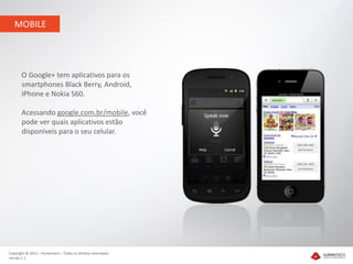 MOBILE




       O Google+ tem aplicativos para os
       smartphones Black Berry, Android,
       iPhone e Nokia S60.

       Acessando google.com.br/mobile, você
       pode ver quais aplicativos estão
       disponíveis para o seu celular.




Copyright © 2012 – Humantech – Todos os direitos reservados
Versão 1.1
 