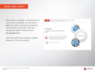CRIAR UMA CONTA




       Para utilizar o Google+, você precisa de
       uma conta do Google. Se você fizer o
       login em outros serviços da empresa,
       como Gmail ou YouTube, não será
       necessário repetir: basta acessar
       plus.google.com

       Caso não tenha uma conta do Google,
       clique em “Crie uma conta”.




Copyright © 2012 – Humantech – Todos os direitos reservados
Versão 1.1
 