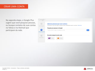 CRIAR UMA CONTA




       Na segunda etapa, o Google Plus
       sugere que você pesquise pessoas,
       ou busque contatos de suas contas
       no Yahoo e no Hotmail que
       participam da rede.




Copyright © 2012 – Humantech – Todos os direitos reservados
Versão 1.1
 