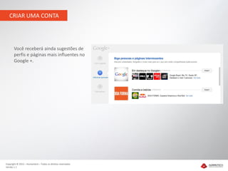 CRIAR UMA CONTA




       Você receberá ainda sugestões de
       perfis e páginas mais influentes no
       Google +.




Copyright © 2012 – Humantech – Todos os direitos reservados
Versão 1.1
 