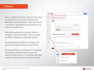 STREAM


     Essa é a página inicial (ou Stream). No menu
     à esquerda da tela, você terá acesso às
     principais funcionalidades. Você pode clicar
     e arrastar as aplicações para deixar em sua
     ordem de preferência.

     Além disso, passando o mouse sobre as
     funções, você irá visualizar submenu para
     escolher a tarefa que pretende realizar.

     As atualizações de todos os contatos nos
     seus círculos aparecerão no seu Stream.

     Você pode filtrar as postagens e ver apenas
     o conteúdo publicado por pessoas de
     determinado círculo, é só escolher uma das
     opções que ficam acima da caixa de texto.



Copyright © 2012 – Humantech – Todos os direitos reservados
Versão 1.1
 