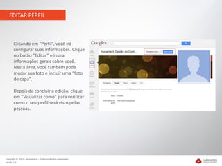 EDITAR PERFIL



       Clicando em “Perfil”, você irá
       configurar suas informações. Clique
       no botão “Editar” e insira
       informações gerais sobre você.
       Nesta área, você também pode
       mudar sua foto e incluir uma “foto
       de capa”.

       Depois de concluir a edição, clique
       em “Visualizar como” para verificar
       como o seu perfil será visto pelas
       pessoas.




Copyright © 2012 – Humantech – Todos os direitos reservados
Versão 1.1
 
