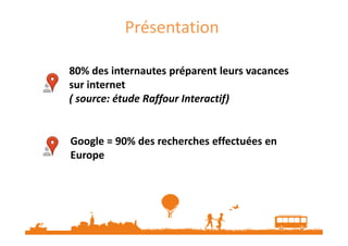 Présentation
80% des internautes préparent leurs vacances
sur internet
( source: étude Raffour Interactif)

Google = 90% des recherches effectuées en
Europe

 