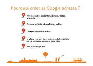 Pourquoi créer sa Google adresse ?
Personnalisation des contenus (photos, vidéos,
actualités)
Présence sur les terminaux fixes et mobiles

C’est gratuit simple et rapide

La plus grosse base de données mondiale réutilisée
par de nombreux services et applications
Fonction Guidage GPS

 