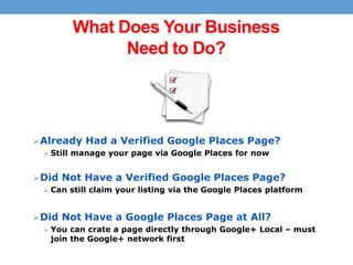 What Does Your Business
Need to Do?

 Already Had a Verified Google Places Page?
 Still manage your page via Google Places for now

 Did Not Have a Verified Google Places Page?
 Can still claim your listing via the Google Places platform

 Did Not Have a Google Places Page at All?
 You can crate a page directly through Google+ Local – must

join the Google+ network first

 