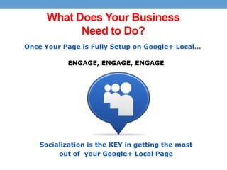 What Does Your Business
Need to Do?
Once Your Page is Fully Setup on Google+ Local…
ENGAGE, ENGAGE, ENGAGE

Socialization is the KEY in getting the most
out of your Google+ Local Page

 
