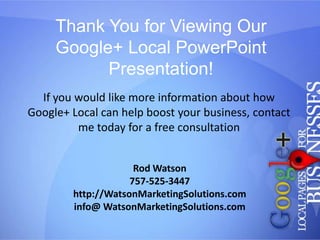 Thank You for Viewing Our
Google+ Local PowerPoint
Presentation!
If you would like more information about how
Google+ Local can help boost your business, contact
me today for a free consultation
Rod Watson
757-525-3447
http://WatsonMarketingSolutions.com
info@ WatsonMarketingSolutions.com

 