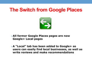 The Switch from Google Places

 All former Google Places pages are now

Google+ Local pages

 A “Local” tab has been added to Google+ so

users can easily find local businesses, as well as
write reviews and make recommendations

 