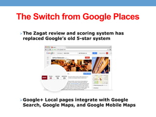 The Switch from Google Places
 The Zagat review and scoring system has

replaced Google’s old 5-star system

 Google+ Local pages integrate with Google

Search, Google Maps, and Google Mobile Maps

 