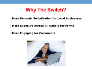 Why The Switch?
 More Dynamic Socialization for Local Businesses
 More Exposure Across All Google Platforms

 More Engaging for Consumers

 