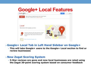 Google+ Local Features

 Google+ Local Tab in Left Hand Sidebar on Google+
 This will take Google+ users to the Google+ Local section to find or

review businesses

 New Zagat Scoring System
 5-Star reviews are gone and now local businesses are rated using

the Zagat 30-point scoring system based on consumer feedback

 