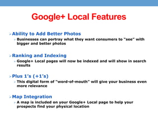 Google+ Local Features
 Ability to Add Better Photos
 Businesses can portray what they want consumers to “see” with

bigger and better photos

 Ranking and Indexing
 Google+ Local pages will now be indexed and will show in search

results

 Plus 1’s (+1’s)
 This digital form of “word-of-mouth” will give your business even

more relevance

 Map Integration
 A map is included on your Google+ Local page to help your

prospects find your physical location

 
