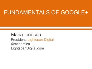FUNDAMENTALS OF GOOGLE+
Mana Ionescu
President, Lightspan Digital
@manamica
LightspanDigital.com
 