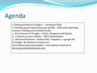 Agenda
  1: Getting started on Google+1 – Invitation Only
  2: Setting up and optimizing your profile – links and importing
  contacts, finding and inviting friends
  3: Key Features of Google+: Circles, Hangouts and Sparks
  4: +1 button on your website: - SEO Optimization
  5: Advanced Features: Authors Ref, +snippets, +1 google ads
  6: Google+ for business coming 2011
  If you haven’t got your google+1 invite please email me at
  kerry@socialmediaplusone.com
 