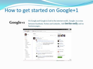 How to get started on Google+1
            It’s Google and Google is God in the internet world.. Google+ is a cross
 Google+1   between Facebook, Twitter and Linkedin.. Still invite only and no
            business pages...
 