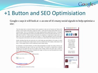 +1 Button and SEO Optimisiation
  Google+1 says it will look at +1 as one of it’s many social signals to help optimise a
  site:
 