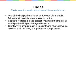 Circles Easily organize people into groups of the same interest. One of the biggest headaches of Facebook is arranging followers into specific groups to reach out to. Google's + circles is a the easiest system on the market to share posts with specific targeted groups. Great way to keep in touch with clients and share relevants info with them instantly and privately through circles 