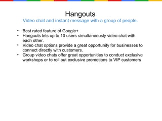 Hangouts Video chat and instant message with a group of people. Best rated feature of Google+ Hangouts lets up to 10 users simultaneously video chat with each other. Video chat options provide a great opportunity for businesses to connect directly with customers. Group video chats offer great opportunities to conduct exclusive workshops or to roll out exclusive promotions to VIP customers 