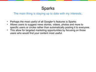 Sparks The main thing is staying up to date with my interests . Perhaps the most useful of all Google+'s features is Sparks Allows users to suggest news stories, videos, photos and more to specific users or circles rather than automatically posting it to everyone. This allow for targeted marketing opportunities by focusing on those users who would find your content most useful. 