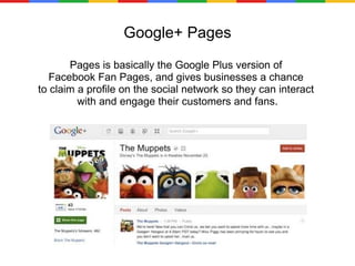 Google+ Pages Pages is basically the Google Plus version of  Facebook Fan Pages, and gives businesses a chance  to claim a profile on the social network so they can interact  with and engage their customers and fans. 