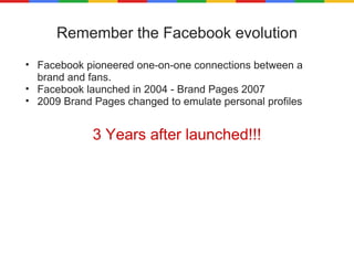 Remember the Facebook evolution Facebook pioneered one-on-one connections between a brand and fans. Facebook launched in 2004 - Brand Pages 2007 2009 Brand Pages changed to emulate personal profiles 3 Years after launched!!! 