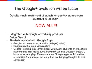 The Google+ evolution will be faster Despite much excitement at launch, only a few brands were admitted to the party. NOW ALL!!! Integrated with Google advertising products Better Search Finally integrated with Google Apps Google+ at home, at work and at college(circles) Hangouts with extras (google docs) Google+ coming to a campus near you (Many students and teachers have sent us their ideas about how they can use Google+ to teach, learn, work, and play. These are a few Google Apps for Education universities from around the world that are bringing Google+ to their campuses) 