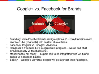 Google+ vs. Facebook for Brands Branding: while Facebook limits design options, G+ could function more like YouTube (channels) with custom skin options. Facebook Insights vs. Google+ Analytics. Hangouts + YouTube Live integration in progress – watch and chat simultaneously vs facebook chat. Maps/Places(not ready) – Expect this to be integrated with G+ brand pages vs Facebook places. Search – Google’s universal search will be stronger than Facebook . 