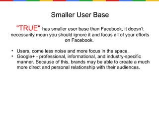 Smaller User Base "TRUE"  has smaller user base than Facebook, it doesn’t necessarily mean you should ignore it and focus all of your efforts on Facebook.  Users, come less noise and more focus in the space.  Google+ - professional, informational, and industry-specific manner. Because of this, brands may be able to create a much more direct and personal relationship with their audiences. 