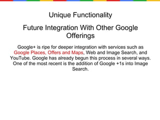 Unique Functionality Future Integration With Other Google Offerings Google+ is ripe for deeper integration with services such as  Google Places, Offers and Maps , Web and Image Search, and YouTube. Google has already begun this process in several ways. One of the most recent is the addition of Google +1s into Image Search. 