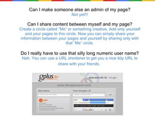 Can I make someone else an admin of my page? Not yet!!! Can I share content between myself and my page? Create a circle called “Me” or something creative. Add only yourself and your pages to this circle. Now you can simply share your information between your pages and yourself by sharing only with that “Me” circle. Do I really have to use that silly long numeric user name? Nah. You can use a URL shortener to get you a nice tidy URL to share with your friends.   