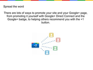 Spread the word There are lots of ways to promote your site and your Google+ page, from promoting it yourself with Google+ Direct Connect and the Google+ badge, to helping others recommend you with the +1 button. 
