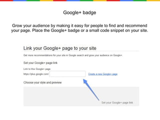 Google+ badge Grow your audience by making it easy for people to find and recommend your page. Place the Google+ badge or a small code snippet on your site. many total people have given positive reviews at this. 