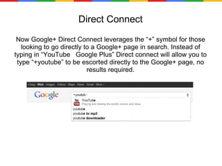 Direct Connect Now Google+ Direct Connect leverages the “+” symbol for those looking to go directly to a Google+ page in search. Instead of typing in “YouTube  Google Plus” Direct connect will allow you to type “+youtube” to be escorted directly to the Google+ page, no results required. 